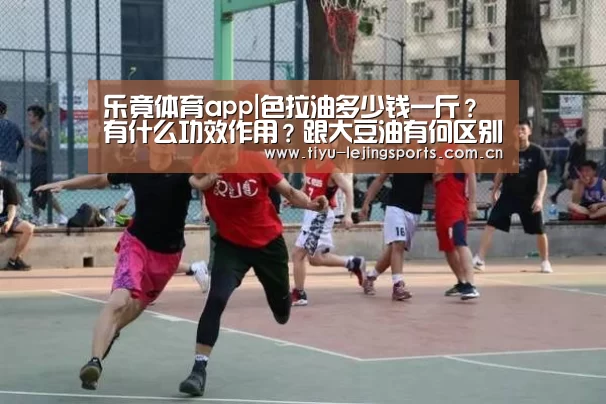 乐竟体育app|色拉油多少钱一斤？有什么功效作用？跟大豆油有